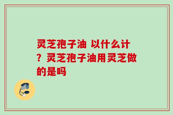 灵芝孢子油 以什么计？灵芝孢子油用灵芝做的是吗
