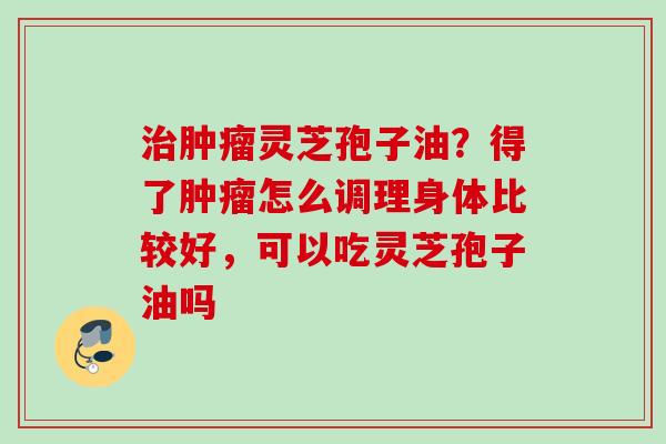 灵芝孢子油?得了怎么调理身体比较好,可以吃灵芝孢子油吗 灵芝孢子油?得了怎么调理身体比较好,可以吃灵芝孢子油吗