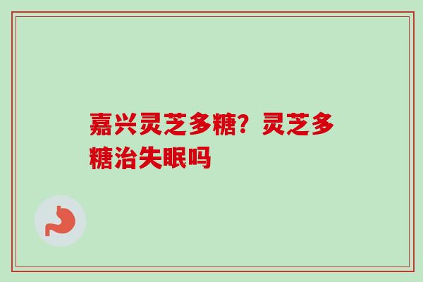 嘉兴灵芝多糖?灵芝多糖吗 嘉兴灵芝多糖?灵芝多糖吗