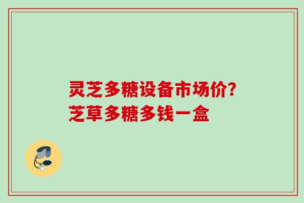 灵芝多糖设备市场价?芝草多糖多钱一盒 灵芝多糖设备市场价?芝草多糖多钱一盒