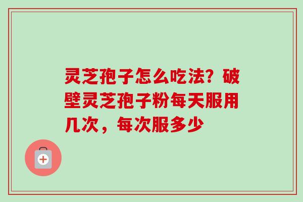 灵芝孢子怎么吃法？破壁灵芝孢子粉每天服用几次，每次服多少