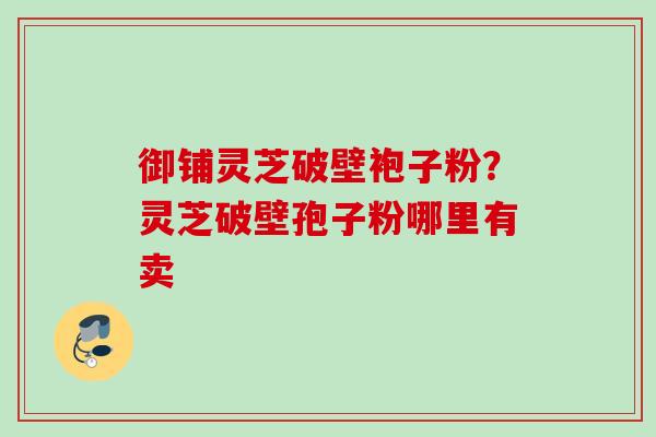 御铺灵芝破壁袍子粉?灵芝破壁孢子粉哪里有卖 御铺灵芝破壁袍子粉?灵芝破壁孢子粉哪里有卖