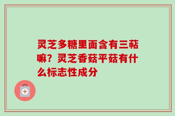 灵芝多糖里面含有三萜嘛?灵芝香菇平菇有什么标志性成分 灵芝多糖里面含有三萜嘛?灵芝香菇平菇有什么标志性成分
