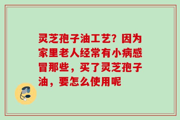 灵芝孢子油工艺?因为家里老人经常有小那些,买了灵芝孢子油,要怎么使用呢 灵芝孢子油工艺?因为家里老人经常有小那些,买了灵芝孢子油,要怎么使用呢