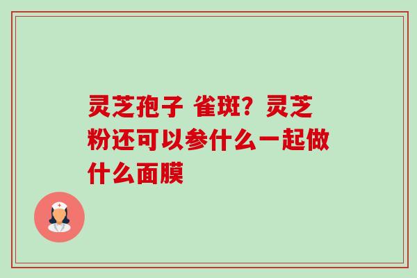 灵芝孢子 雀斑?灵芝粉还可以参什么一起做什么面膜 灵芝孢子 雀斑?灵芝粉还可以参什么一起做什么面膜