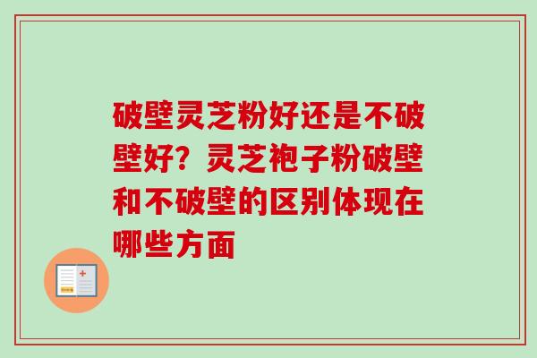 破壁灵芝粉好还是不破壁好?灵芝袍子粉破壁和不破壁的区别体现在哪些方面 破壁灵芝粉好还是不破壁好?灵芝袍子粉破壁和不破壁的区别体现在哪些方面