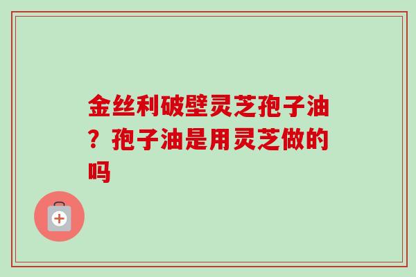 金丝利破壁灵芝孢子油?孢子油是用灵芝做的吗 金丝利破壁灵芝孢子油?孢子油是用灵芝做的吗
