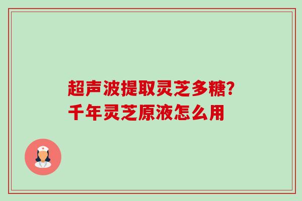 超声波提取灵芝多糖?千年灵芝原液怎么用 超声波提取灵芝多糖?千年灵芝原液怎么用