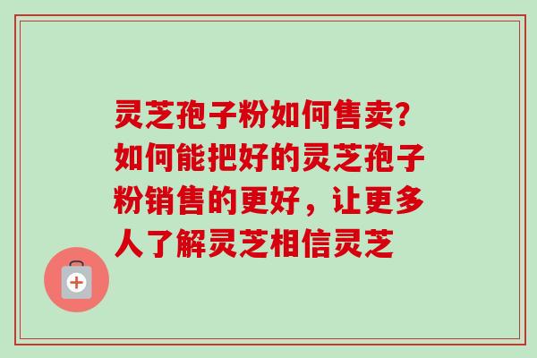 灵芝孢子粉如何售卖？如何能把好的灵芝孢子粉销售的更好，让更多人了解灵芝相信灵芝