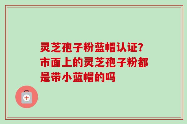 灵芝孢子粉蓝帽认证？市面上的灵芝孢子粉都是带小蓝帽的吗