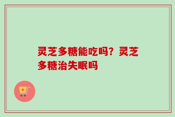 灵芝多糖能吃吗?灵芝多糖吗 灵芝多糖能吃吗?灵芝多糖吗