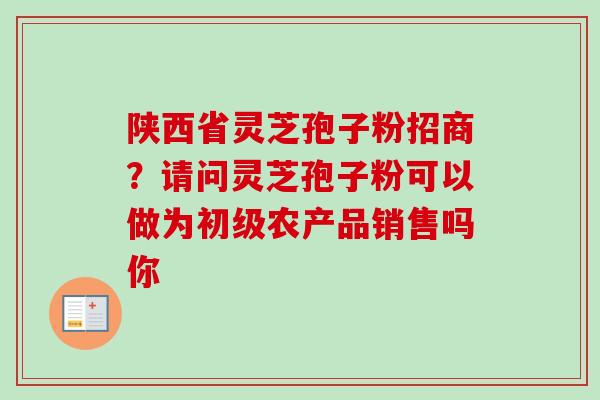 陕西省灵芝孢子粉招商?请问灵芝孢子粉可以做为初级农产品销售吗你 陕西省灵芝孢子粉招商?请问灵芝孢子粉可以做为初级农产品销售吗你