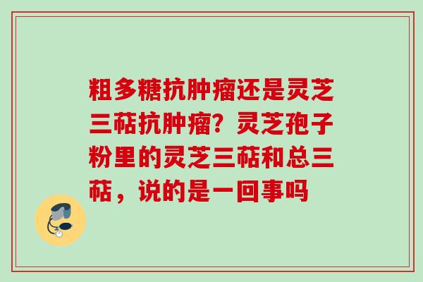 粗多糖抗还是灵芝三萜抗?灵芝孢子粉里的灵芝三萜和总三萜,说的是一回事吗 粗多糖抗还是灵芝三萜抗?灵芝孢子粉里的灵芝三萜和总三萜,说的是一回事吗