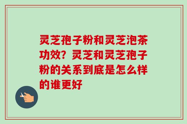 灵芝孢子粉和灵芝泡茶功效?灵芝和灵芝孢子粉的关系到底是怎么样的谁更好 灵芝孢子粉和灵芝泡茶功效?灵芝和灵芝孢子粉的关系到底是怎么样的谁更好