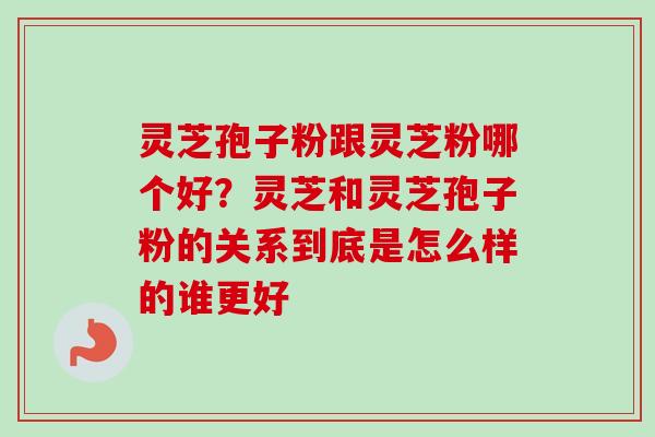 灵芝孢子粉跟灵芝粉哪个好?灵芝和灵芝孢子粉的关系到底是怎么样的谁更好 灵芝孢子粉跟灵芝粉哪个好?灵芝和灵芝孢子粉的关系到底是怎么样的谁更好