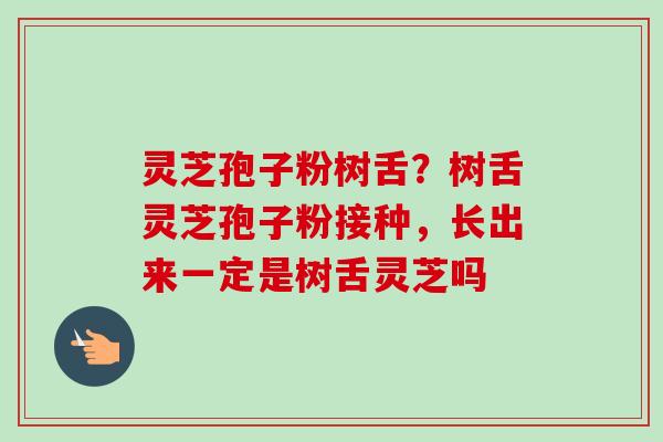 灵芝孢子粉树舌?树舌灵芝孢子粉接种,长出来一定是树舌灵芝吗 灵芝孢子粉树舌?树舌灵芝孢子粉接种,长出来一定是树舌灵芝吗