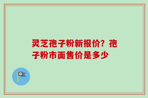 灵芝孢子粉新报价？孢子粉市面售价是多少