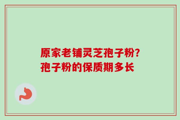 原家老铺灵芝孢子粉?孢子粉的保质期多长 原家老铺灵芝孢子粉?孢子粉的保质期多长
