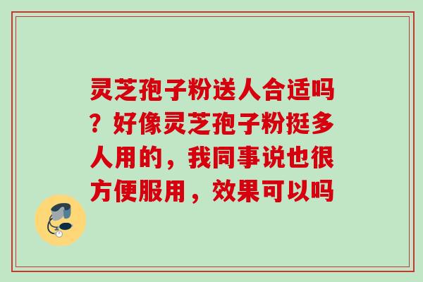 灵芝孢子粉送人合适吗?好像灵芝孢子粉挺多人用的,我同事说也很方便服用,效果可以吗 灵芝孢子粉送人合适吗?好像灵芝孢子粉挺多人用的,我同事说也很方便服用,效果可以吗