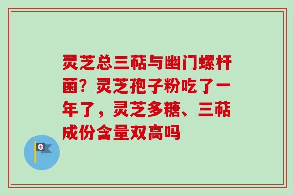 灵芝总三萜与幽门螺杆菌?灵芝孢子粉吃了一年了,灵芝多糖、三萜成份含量双高吗 灵芝总三萜与幽门螺杆菌?灵芝孢子粉吃了一年了,灵芝多糖、三萜成份含量双高吗