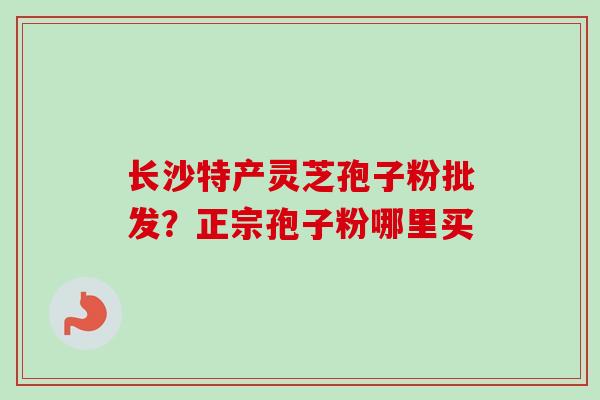 长沙特产灵芝孢子粉批发?正宗孢子粉哪里买 长沙特产灵芝孢子粉批发?正宗孢子粉哪里买