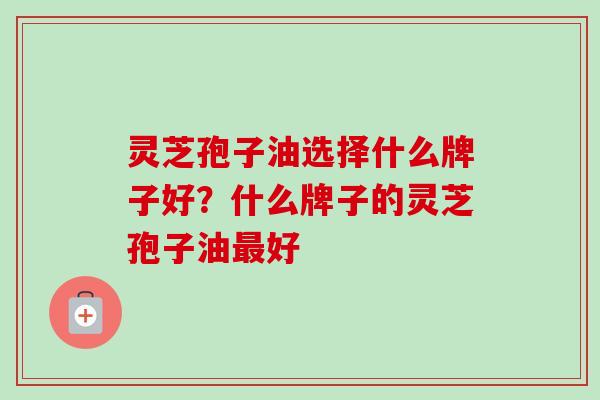 灵芝孢子油选择什么牌子好?什么牌子的灵芝孢子油好 灵芝孢子油选择什么牌子好?什么牌子的灵芝孢子油好