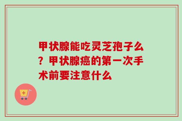 能吃灵芝孢子么?的第一次手术前要注意什么 能吃灵芝孢子么?的第一次手术前要注意什么