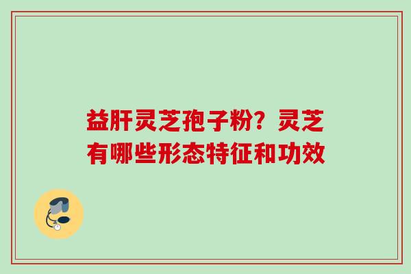 益灵芝孢子粉?灵芝有哪些形态特征和功效 益灵芝孢子粉?灵芝有哪些形态特征和功效