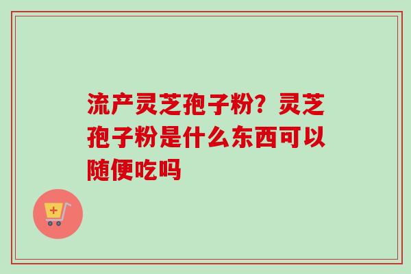 流产灵芝孢子粉?灵芝孢子粉是什么东西可以随便吃吗 流产灵芝孢子粉?灵芝孢子粉是什么东西可以随便吃吗