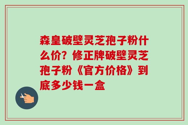 森皇破壁灵芝孢子粉什么价？修正牌破壁灵芝孢子粉《官方价格》到底多少钱一盒