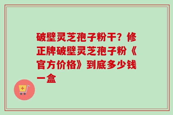 破壁灵芝孢子粉干?修正牌破壁灵芝孢子粉《官方价格》到底多少钱一盒 破壁灵芝孢子粉干?修正牌破壁灵芝孢子粉《官方价格》到底多少钱一盒