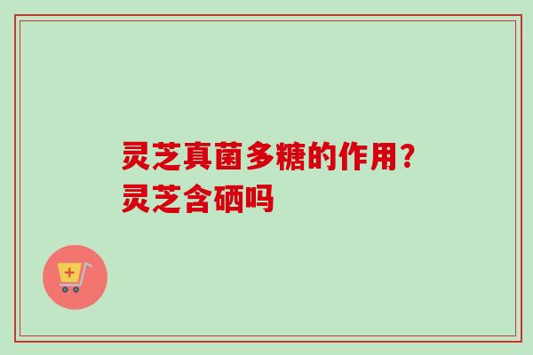灵芝真菌多糖的作用?灵芝含硒吗 灵芝真菌多糖的作用?灵芝含硒吗