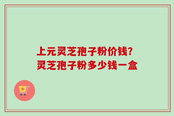 上元灵芝孢子粉价钱?灵芝孢子粉多少钱一盒 上元灵芝孢子粉价钱?灵芝孢子粉多少钱一盒