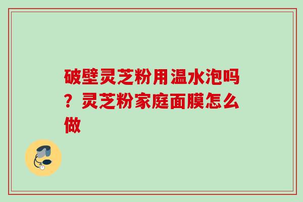 破壁灵芝粉用温水泡吗?灵芝粉家庭面膜怎么做 破壁灵芝粉用温水泡吗?灵芝粉家庭面膜怎么做