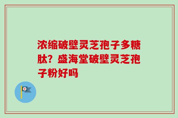 浓缩破壁灵芝孢子多糖肽?盛海堂破壁灵芝孢子粉好吗 浓缩破壁灵芝孢子多糖肽?盛海堂破壁灵芝孢子粉好吗