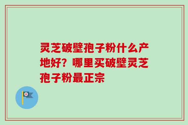 灵芝破壁孢子粉什么产地好？哪里买破壁灵芝孢子粉正宗