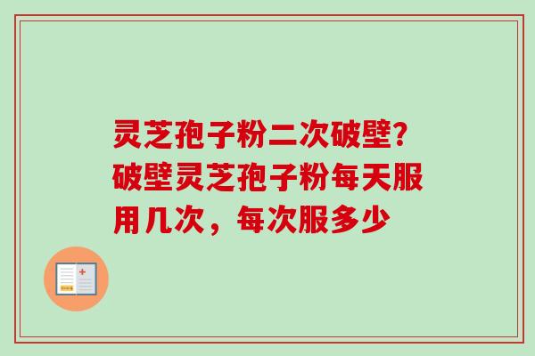 灵芝孢子粉二次破壁?破壁灵芝孢子粉每天服用几次,每次服多少 灵芝孢子粉二次破壁?破壁灵芝孢子粉每天服用几次,每次服多少