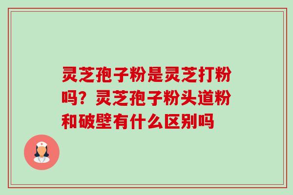 灵芝孢子粉是灵芝打粉吗?灵芝孢子粉头道粉和破壁有什么区别吗 灵芝孢子粉是灵芝打粉吗?灵芝孢子粉头道粉和破壁有什么区别吗