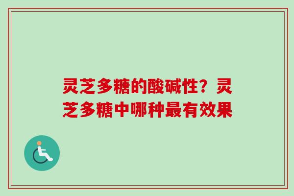 灵芝多糖的酸碱性?灵芝多糖中哪种有效果 灵芝多糖的酸碱性?灵芝多糖中哪种有效果