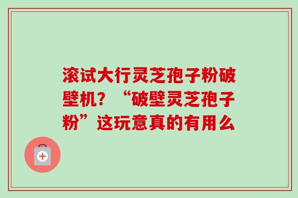 滚试大行灵芝孢子粉破壁机?“破壁灵芝孢子粉”这玩意真的有用么 滚试大行灵芝孢子粉破壁机?“破壁灵芝孢子粉”这玩意真的有用么