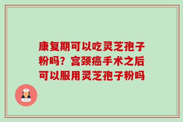 康复期可以吃灵芝孢子粉吗?宫颈手术之后可以服用灵芝孢子粉吗 康复期可以吃灵芝孢子粉吗?宫颈手术之后可以服用灵芝孢子粉吗