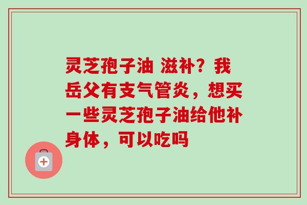 灵芝孢子油 滋补?我岳父有,想买一些灵芝孢子油给他补身体,可以吃吗 灵芝孢子油 滋补?我岳父有,想买一些灵芝孢子油给他补身体,可以吃吗