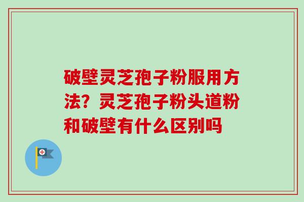破壁灵芝孢子粉服用方法?灵芝孢子粉头道粉和破壁有什么区别吗 破壁灵芝孢子粉服用方法?灵芝孢子粉头道粉和破壁有什么区别吗