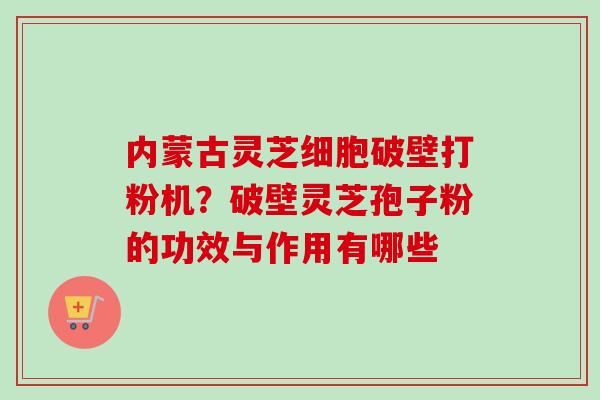 内蒙古灵芝细胞破壁打粉机?破壁灵芝孢子粉的功效与作用有哪些 内蒙古灵芝细胞破壁打粉机?破壁灵芝孢子粉的功效与作用有哪些