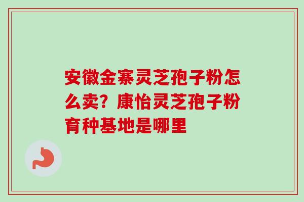 安徽金寨灵芝孢子粉怎么卖？康怡灵芝孢子粉育种基地是哪里