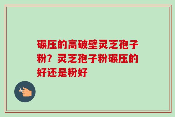 碾压的高破壁灵芝孢子粉？灵芝孢子粉碾压的好还是粉好