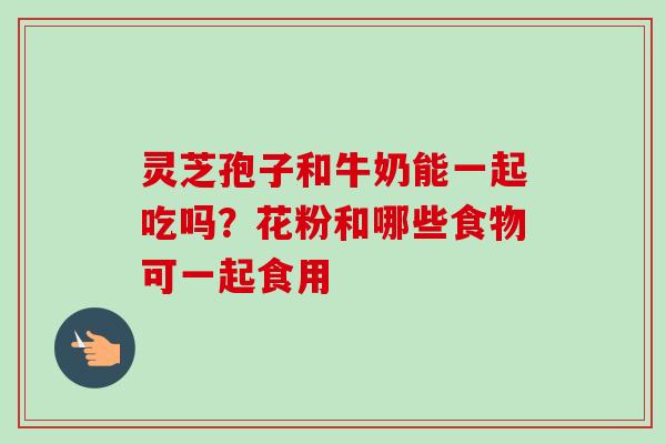 灵芝孢子和牛奶能一起吃吗?花粉和哪些食物可一起食用 灵芝孢子和牛奶能一起吃吗?花粉和哪些食物可一起食用
