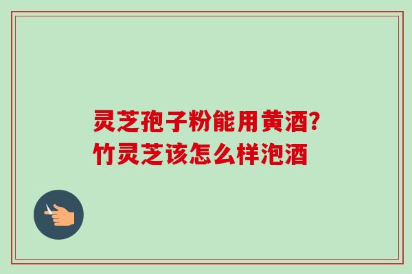 灵芝孢子粉能用黄酒?竹灵芝该怎么样泡酒 灵芝孢子粉能用黄酒?竹灵芝该怎么样泡酒