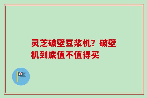 灵芝破壁豆浆机?破壁机到底值不值得买 灵芝破壁豆浆机?破壁机到底值不值得买