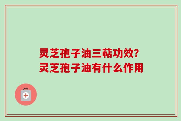 灵芝孢子油三萜功效？灵芝孢子油有什么作用